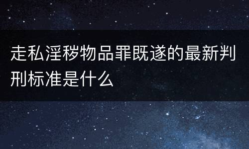 走私淫秽物品罪既遂的最新判刑标准是什么