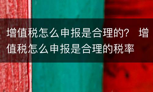 增值税怎么申报是合理的？ 增值税怎么申报是合理的税率