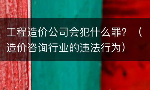 工程造价公司会犯什么罪？（造价咨询行业的违法行为）