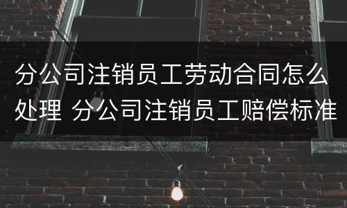 分公司注销员工劳动合同怎么处理 分公司注销员工赔偿标准