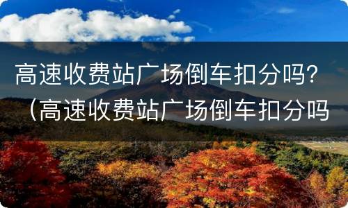 高速收费站广场倒车扣分吗？（高速收费站广场倒车扣分吗现在）