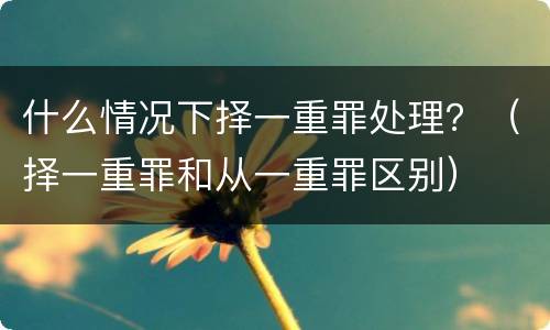 什么情况下择一重罪处理？（择一重罪和从一重罪区别）