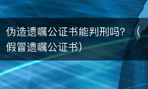 伪造遗嘱公证书能判刑吗？（假冒遗嘱公证书）