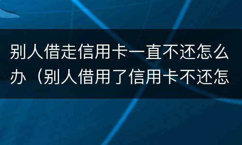 别人借走信用卡一直不还怎么办（别人借用了信用卡不还怎么办）