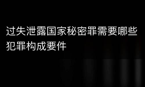 过失泄露国家秘密罪需要哪些犯罪构成要件