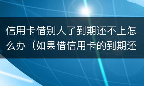 信用卡借别人了到期还不上怎么办（如果借信用卡的到期还不上后果怎样）
