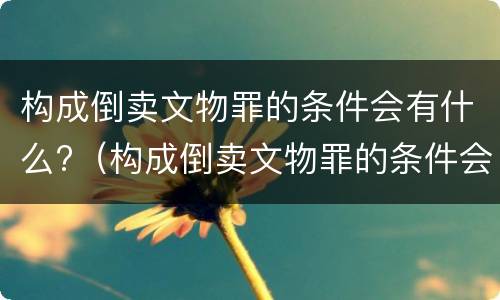 构成倒卖文物罪的条件会有什么?（构成倒卖文物罪的条件会有什么影响）
