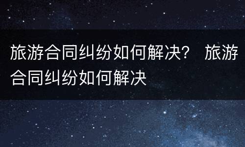 旅游合同纠纷如何解决？ 旅游合同纠纷如何解决
