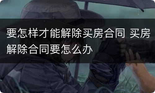 要怎样才能解除买房合同 买房解除合同要怎么办