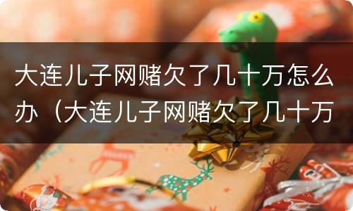 大连儿子网赌欠了几十万怎么办（大连儿子网赌欠了几十万怎么办呀）