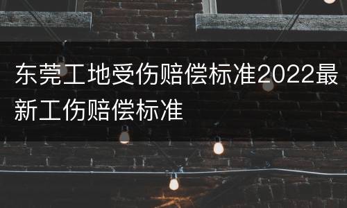 东莞工地受伤赔偿标准2022最新工伤赔偿标准