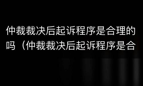 仲裁裁决后起诉程序是合理的吗（仲裁裁决后起诉程序是合理的吗怎么办）