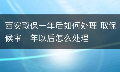 西安取保一年后如何处理 取保候审一年以后怎么处理