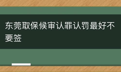 东莞取保候审认罪认罚最好不要签