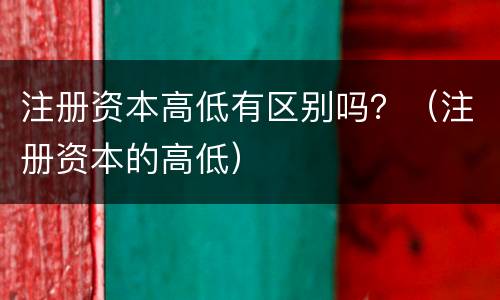 注册资本高低有区别吗？（注册资本的高低）