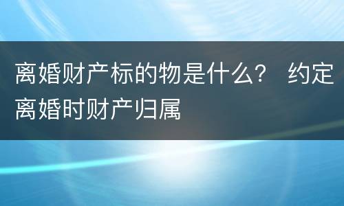 离婚财产标的物是什么？ 约定离婚时财产归属