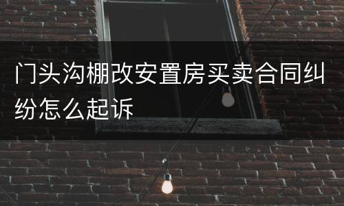 门头沟棚改安置房买卖合同纠纷怎么起诉