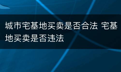城市宅基地买卖是否合法 宅基地买卖是否违法