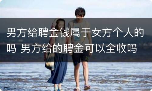 男方给聘金钱属于女方个人的吗 男方给的聘金可以全收吗