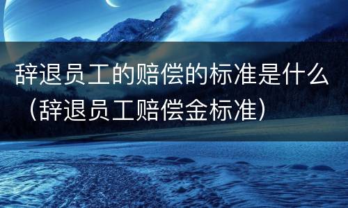 辞退员工的赔偿的标准是什么（辞退员工赔偿金标准）