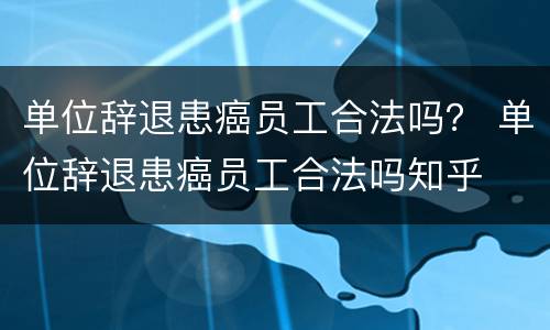 单位辞退患癌员工合法吗？ 单位辞退患癌员工合法吗知乎