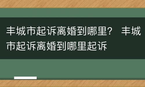 丰城市起诉离婚到哪里？ 丰城市起诉离婚到哪里起诉