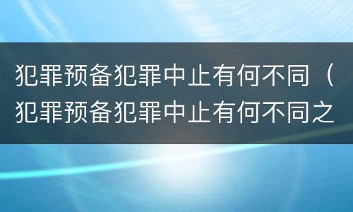 犯罪预备犯罪中止有何不同（犯罪预备犯罪中止有何不同之处）