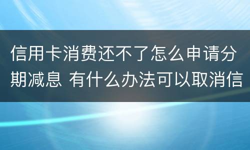 信用卡消费还不了怎么申请分期减息 有什么办法可以取消信用卡分期