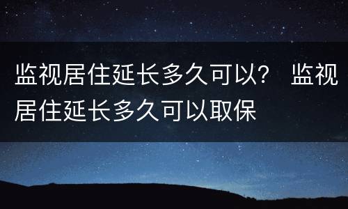 监视居住延长多久可以？ 监视居住延长多久可以取保
