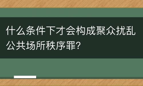 什么条件下才会构成聚众扰乱公共场所秩序罪？