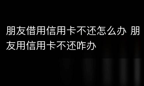 朋友借用信用卡不还怎么办 朋友用信用卡不还咋办