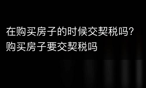在购买房子的时候交契税吗? 购买房子要交契税吗