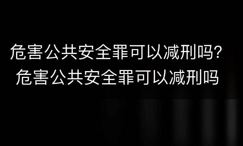 危害公共安全罪可以减刑吗？ 危害公共安全罪可以减刑吗