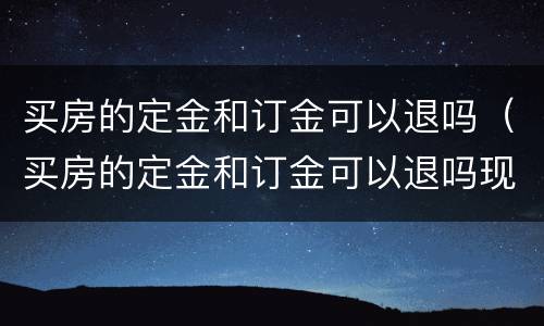 买房的定金和订金可以退吗（买房的定金和订金可以退吗现在）