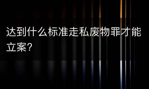 达到什么标准走私废物罪才能立案?