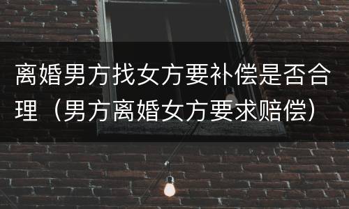 离婚男方找女方要补偿是否合理（男方离婚女方要求赔偿）