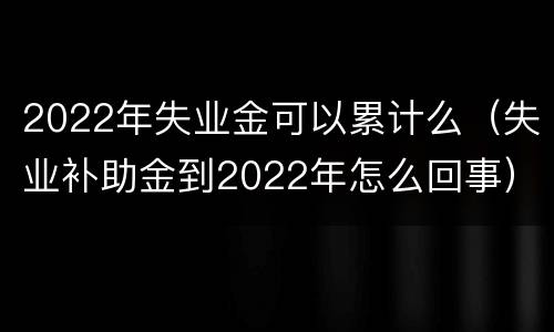 2022年失业金可以累计么（失业补助金到2022年怎么回事）