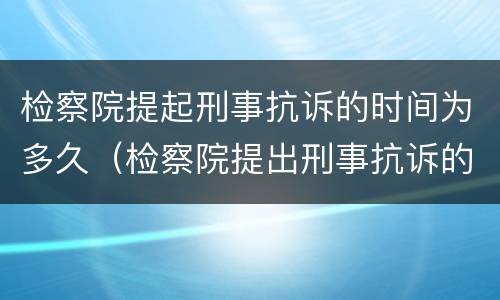检察院提起刑事抗诉的时间为多久（检察院提出刑事抗诉的期限）