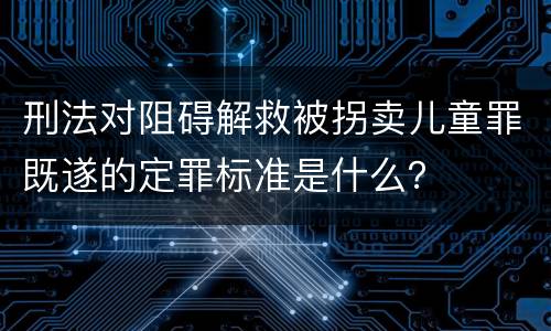 刑法对阻碍解救被拐卖儿童罪既遂的定罪标准是什么？