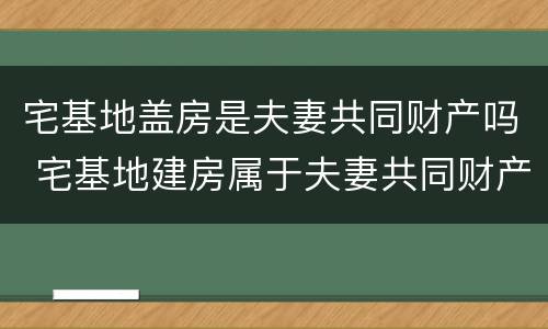 宅基地盖房是夫妻共同财产吗 宅基地建房属于夫妻共同财产吗