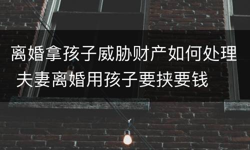 离婚拿孩子威胁财产如何处理 夫妻离婚用孩子要挟要钱
