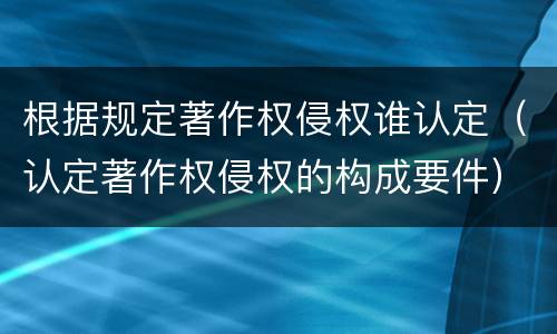 根据规定著作权侵权谁认定（认定著作权侵权的构成要件）