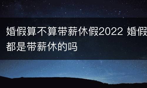 婚假算不算带薪休假2022 婚假都是带薪休的吗