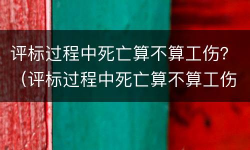 评标过程中死亡算不算工伤？（评标过程中死亡算不算工伤赔偿）