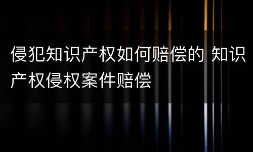 侵犯知识产权如何赔偿的 知识产权侵权案件赔偿