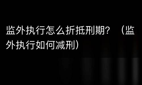 监外执行怎么折抵刑期？（监外执行如何减刑）