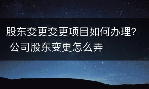 股东变更变更项目如何办理？ 公司股东变更怎么弄
