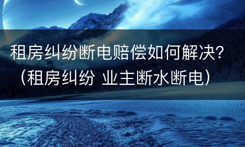 租房纠纷断电赔偿如何解决？（租房纠纷 业主断水断电）