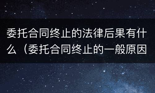 委托合同终止的法律后果有什么（委托合同终止的一般原因有什么）