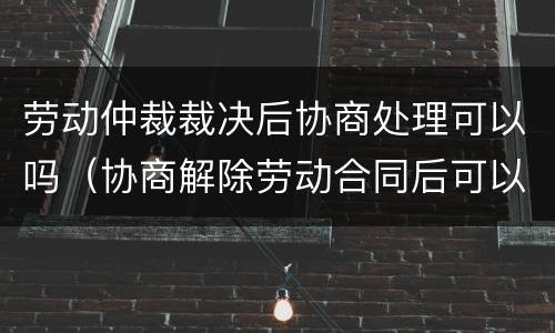 劳动仲裁裁决后协商处理可以吗（协商解除劳动合同后可以仲裁吗）